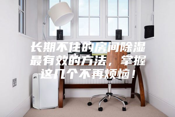 長期不住的房間除濕最有效的方法，掌握這幾個不再煩惱！